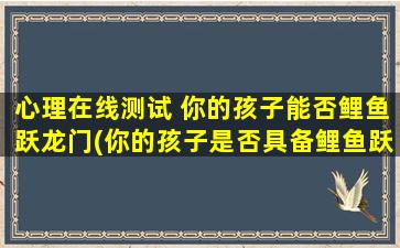 心理在线测试 你的孩子能否鲤鱼跃龙门(你的孩子是否具备鲤鱼跃龙门素质？测试结果揭晓！)